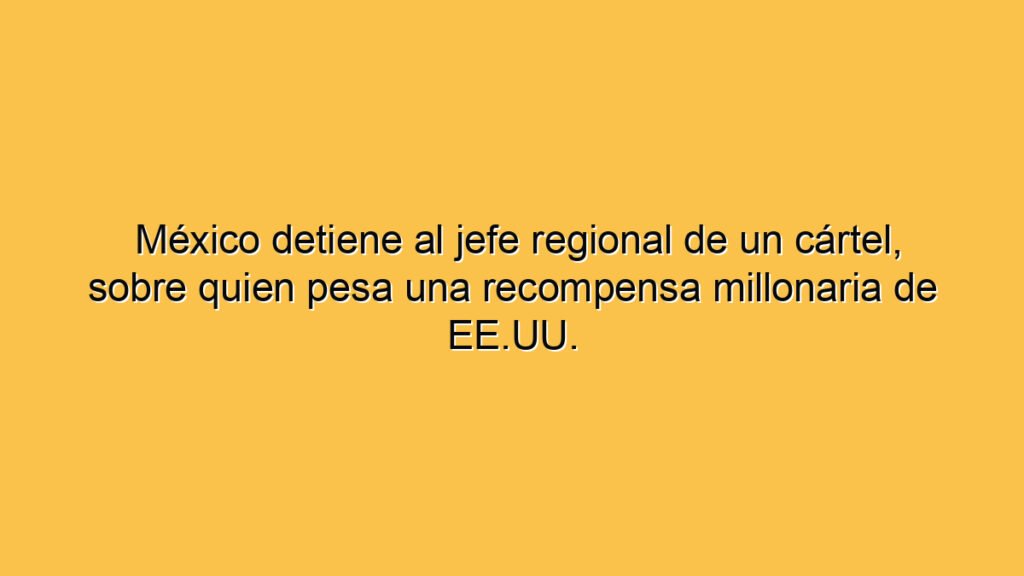 México detiene al jefe regional de un cártel, sobre quien pesa una recompensa millonaria de EE.UU.
