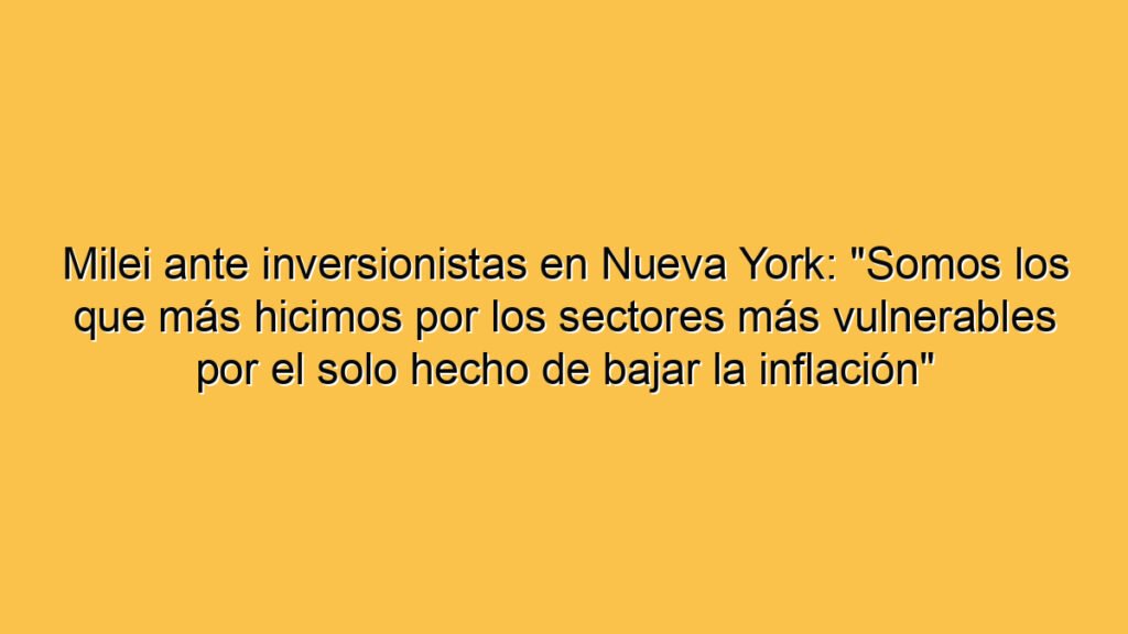 Milei ante inversionistas en Nueva York: "Somos los que más hicimos por los sectores más vulnerables por el solo hecho de bajar la inflación"