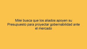 Milei busca que los aliados apoyen su Presupuesto para proyectar gobernabilidad ante el mercado