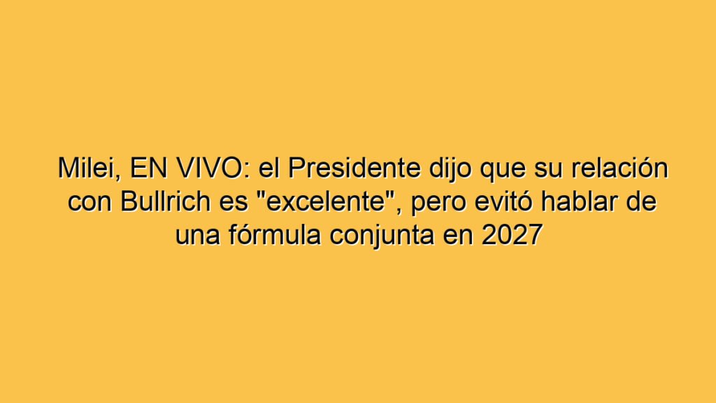 Milei, EN VIVO: el Presidente dijo que su relación con Bullrich es "excelente", pero evitó hablar de una fórmula conjunta en 2027