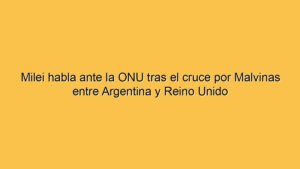 Milei habla ante la ONU tras el cruce por Malvinas entre Argentina y Reino Unido
