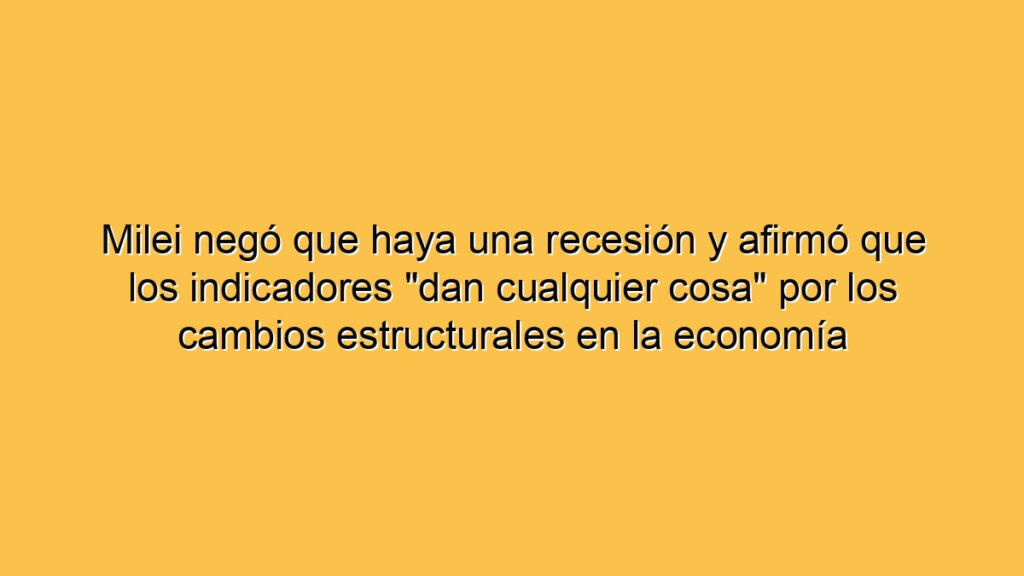 Milei negó que haya una recesión y afirmó que los indicadores "dan cualquier cosa" por los cambios estructurales en la economía