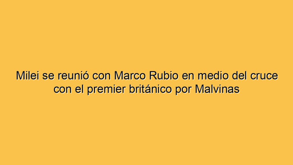 Milei se reunió con Marco Rubio en medio del cruce con el premier británico por Malvinas