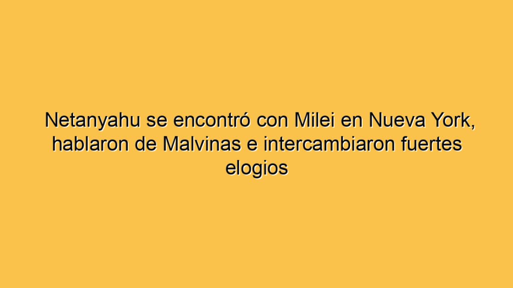 Netanyahu se encontró con Milei en Nueva York, hablaron de Malvinas e intercambiaron fuertes elogios