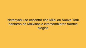 Netanyahu se encontró con Milei en Nueva York, hablaron de Malvinas e intercambiaron fuertes elogios