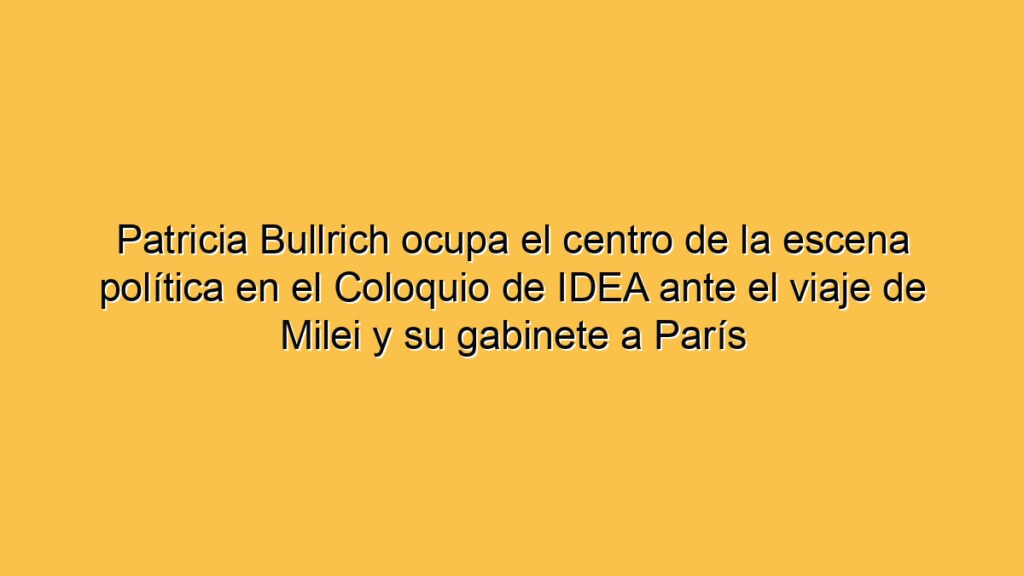 Patricia Bullrich ocupa el centro de la escena política en el Coloquio de IDEA ante el viaje de Milei y su gabinete a París