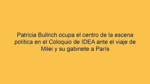 Patricia Bullrich ocupa el centro de la escena política en el Coloquio de IDEA ante el viaje de Milei y su gabinete a París