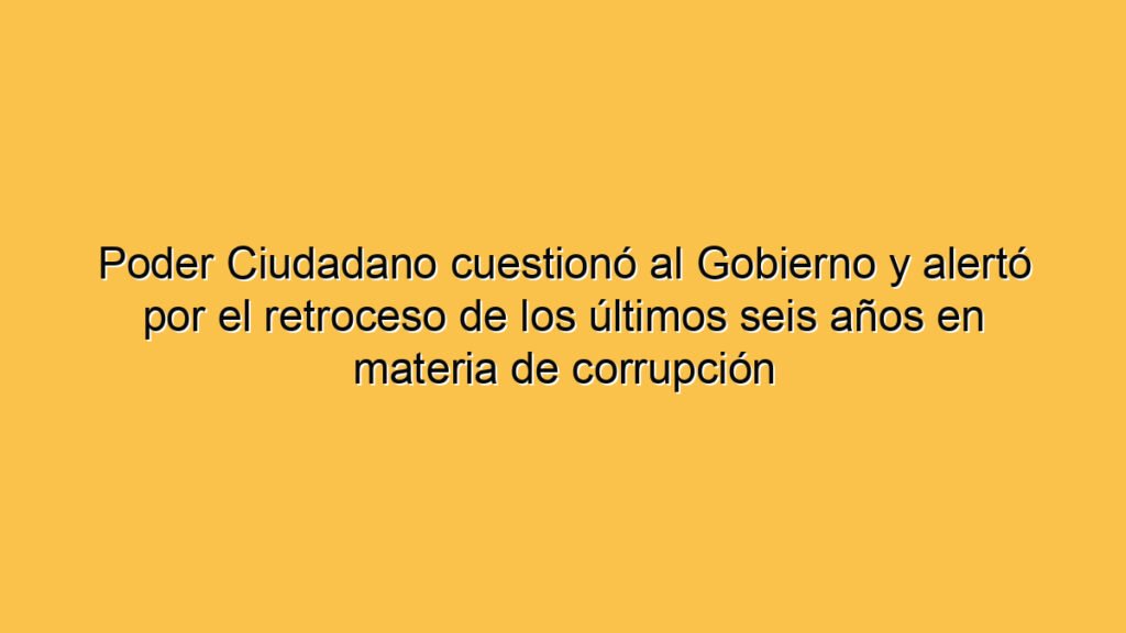Poder Ciudadano cuestionó al Gobierno y alertó por el retroceso de los últimos seis años en materia de corrupción