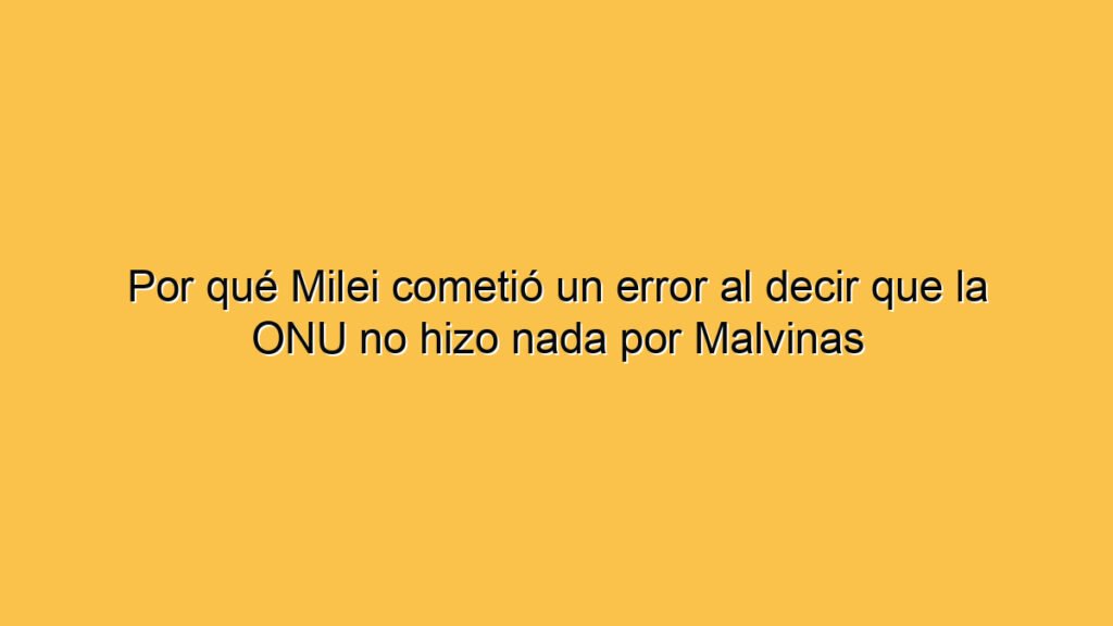 Por qué Milei cometió un error al decir que la ONU no hizo nada por Malvinas