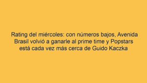 Rating del miércoles: con números bajos, Avenida Brasil volvió a ganarle al prime time y Popstars está cada vez más cerca de Guido Kaczka
