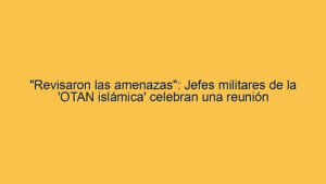 "Revisaron las amenazas": Jefes militares de la 'OTAN islámica' celebran una reunión
