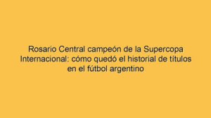 Rosario Central campeón de la Supercopa Internacional: cómo quedó el historial de títulos en el fútbol argentino
