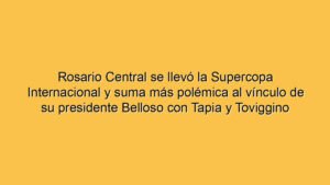 Rosario Central se llevó la Supercopa Internacional y suma más polémica al vínculo de su presidente Belloso con Tapia y Toviggino