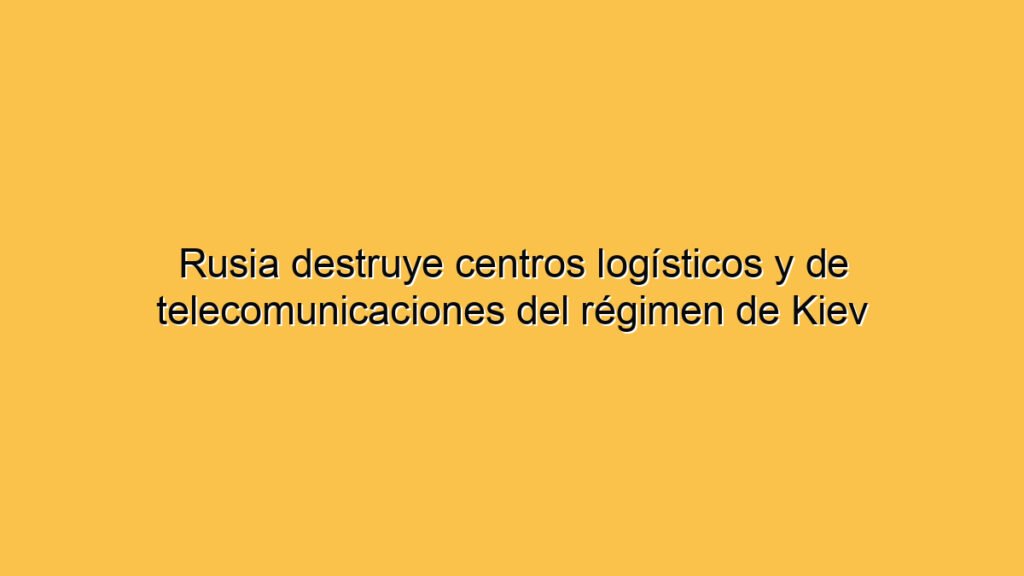Rusia destruye centros logísticos y de telecomunicaciones del régimen de Kiev
