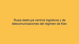 Rusia destruye centros logísticos y de telecomunicaciones del régimen de Kiev