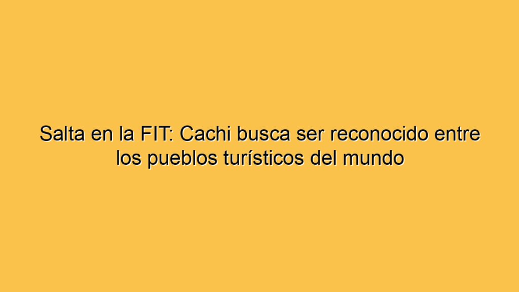 Salta en la FIT: Cachi busca ser reconocido entre los pueblos turísticos del mundo
