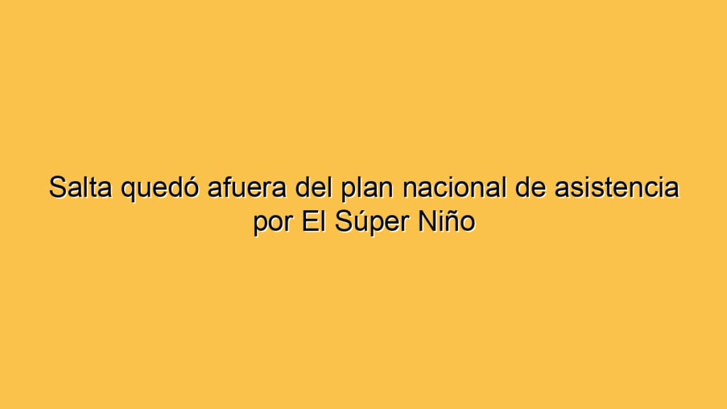 Salta quedó afuera del plan nacional de asistencia por El Súper Niño