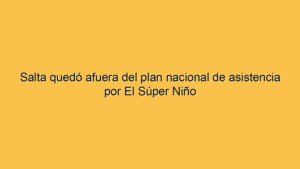Salta quedó afuera del plan nacional de asistencia por El Súper Niño