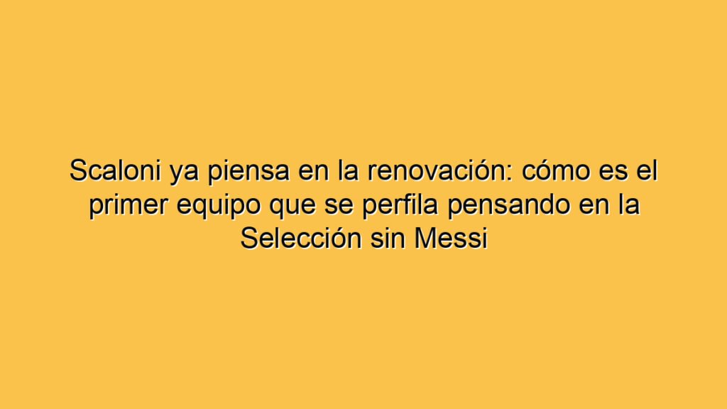 Scaloni ya piensa en la renovación: cómo es el primer equipo que se perfila pensando en la Selección sin Messi