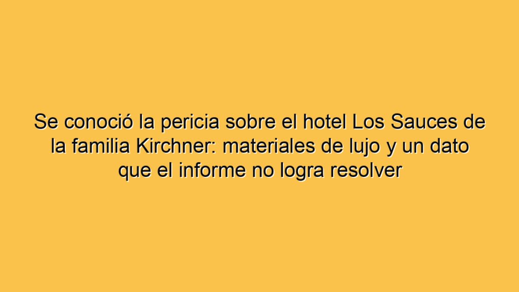 Se conoció la pericia sobre el hotel Los Sauces de la familia Kirchner: materiales de lujo y un dato que el informe no logra resolver