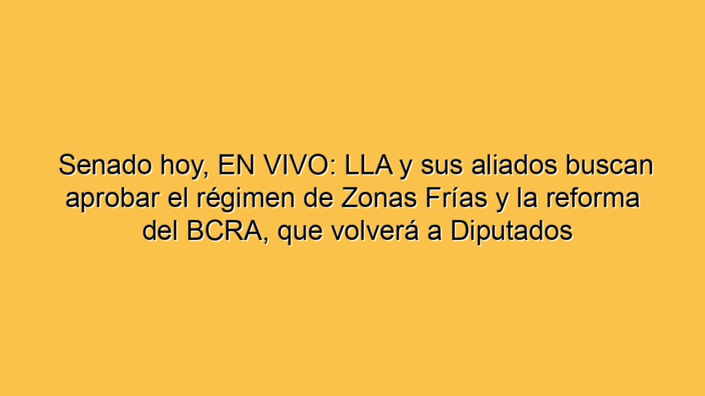Senado hoy, EN VIVO: LLA y sus aliados buscan aprobar el régimen de Zonas Frías y la reforma del BCRA, que volverá a Diputados