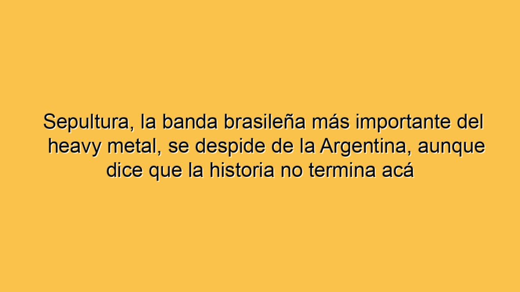 Sepultura, la banda brasileña más importante del heavy metal, se despide de la Argentina, aunque dice que la historia no termina acá
