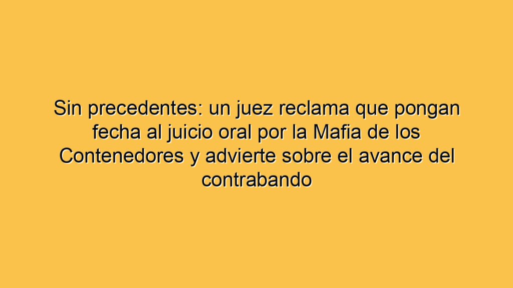Sin precedentes: un juez reclama que pongan fecha al juicio oral por la Mafia de los Contenedores y advierte sobre el avance del contrabando