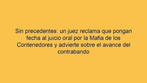Sin precedentes: un juez reclama que pongan fecha al juicio oral por la Mafia de los Contenedores y advierte sobre el avance del contrabando