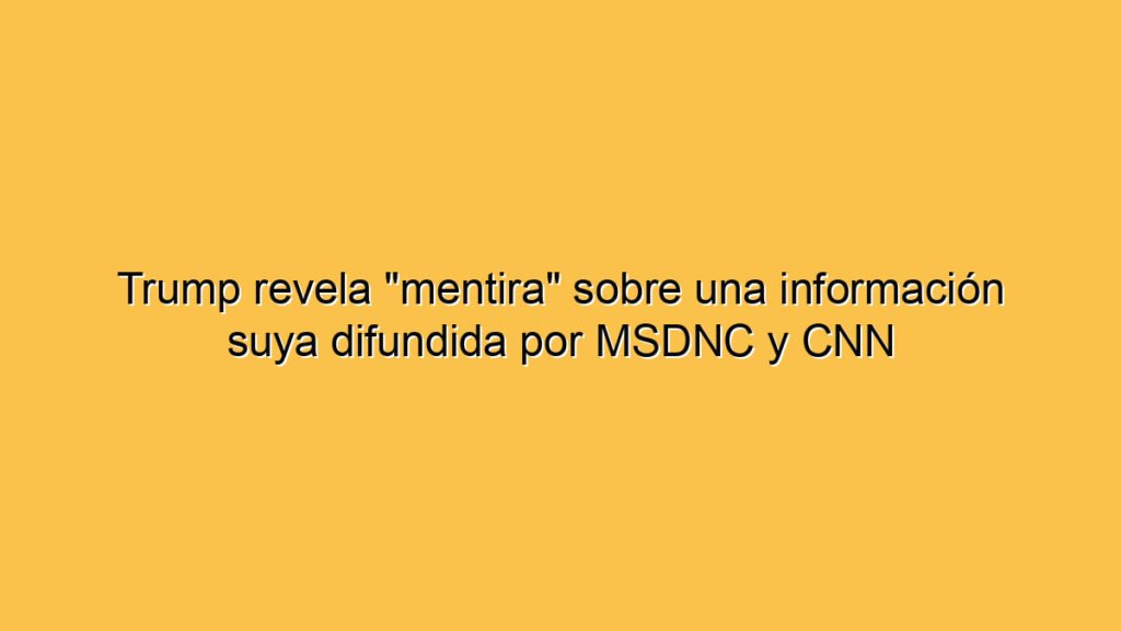 Trump revela "mentira" sobre una información suya difundida por MSDNC y CNN