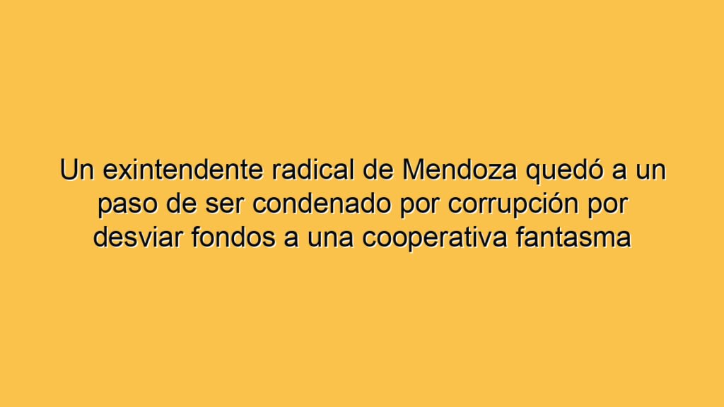 Un exintendente radical de Mendoza quedó a un paso de ser condenado por corrupción por desviar fondos a una cooperativa fantasma