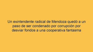 Un exintendente radical de Mendoza quedó a un paso de ser condenado por corrupción por desviar fondos a una cooperativa fantasma