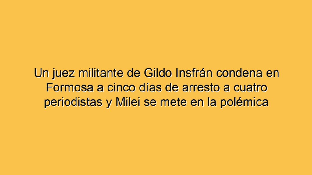 Un juez militante de Gildo Insfrán condena en Formosa a cinco días de arresto a cuatro periodistas y Milei se mete en la polémica
