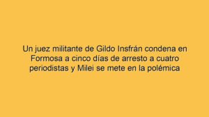 Un juez militante de Gildo Insfrán condena en Formosa a cinco días de arresto a cuatro periodistas y Milei se mete en la polémica