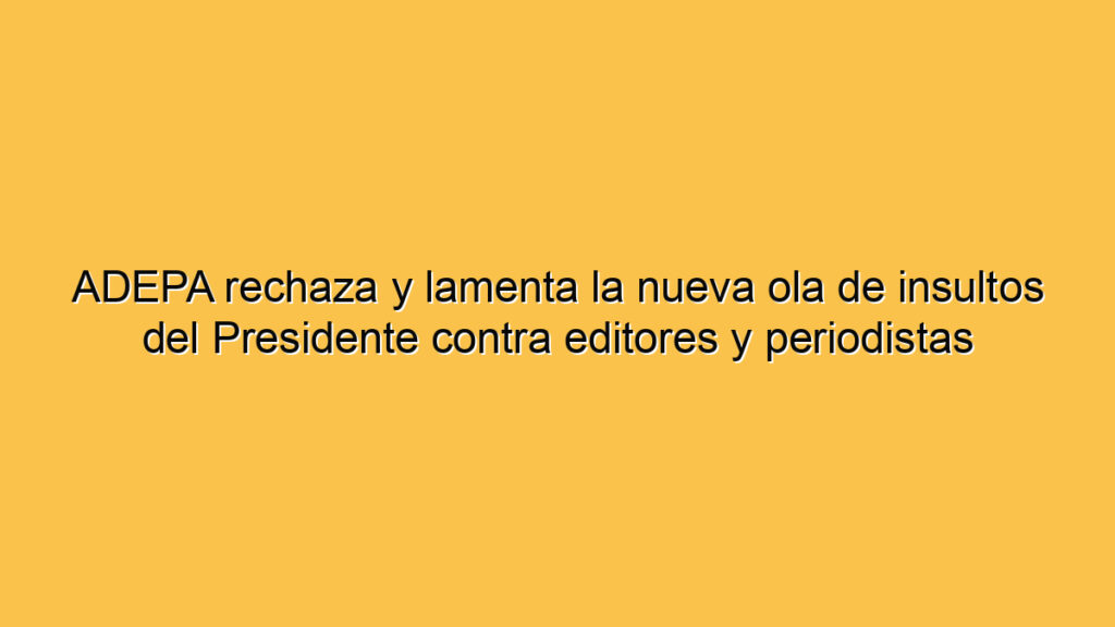 ADEPA rechaza y lamenta la nueva ola de insultos del Presidente contra editores y periodistas