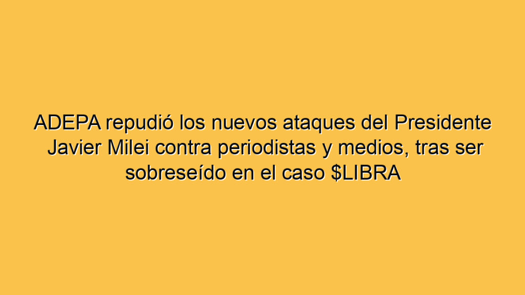 ADEPA repudió los nuevos ataques del Presidente Javier Milei contra periodistas y medios, tras ser sobreseído en el caso $LIBRA