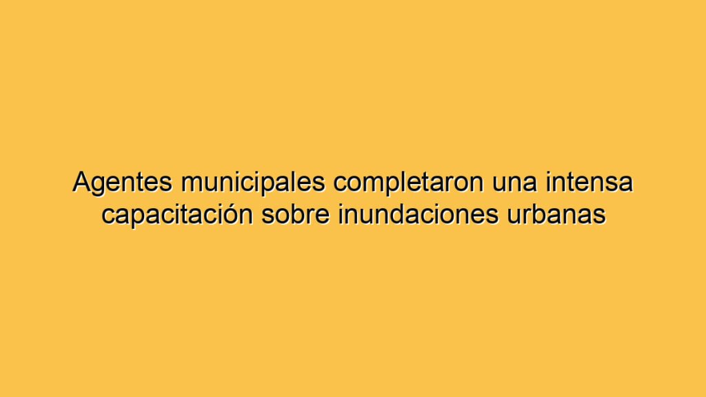 Agentes municipales completaron una intensa capacitación sobre inundaciones urbanas