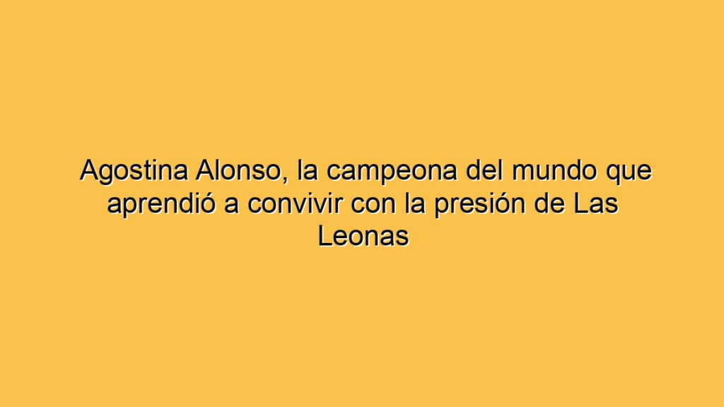 Agostina Alonso, la campeona del mundo que aprendió a convivir con la presión de Las Leonas