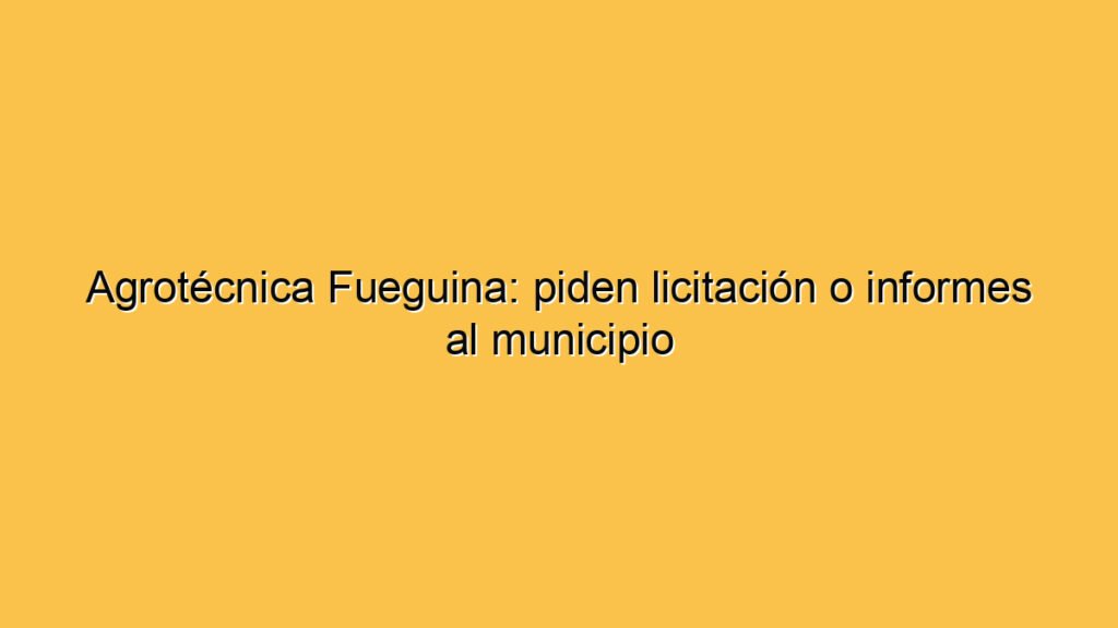Agrotécnica Fueguina: piden licitación o informes al municipio