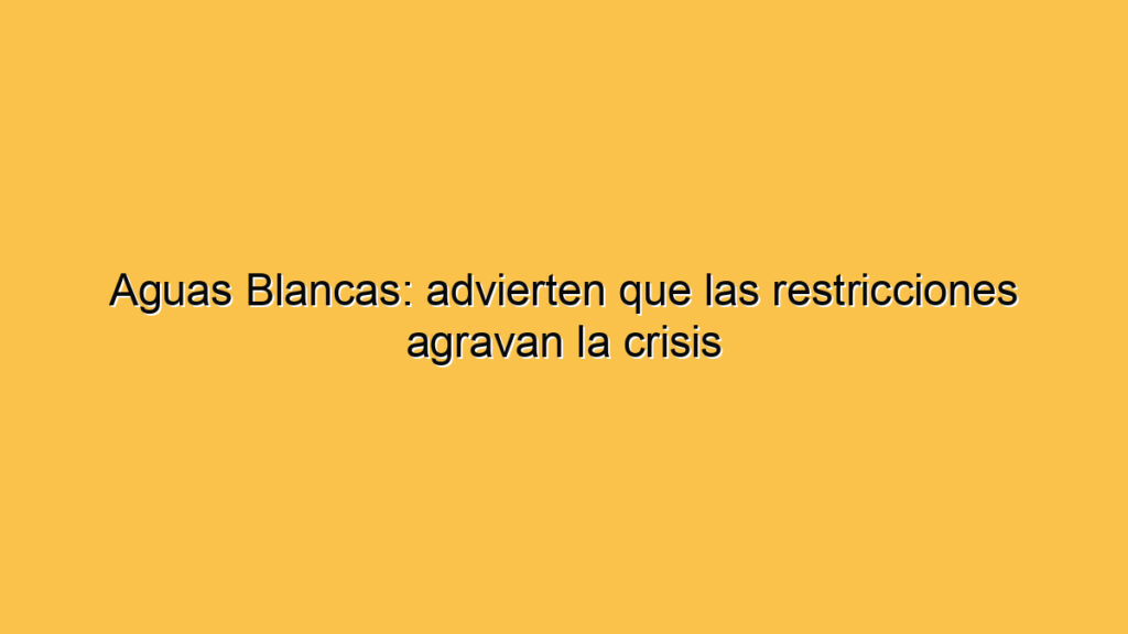 Aguas Blancas: advierten que las restricciones agravan la crisis
