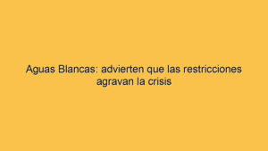 Aguas Blancas: advierten que las restricciones agravan la crisis
