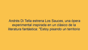 Andrés Di Tella estrena Los Sauces, una ópera experimental inspirada en un clásico de la literatura fantástica: "Estoy pisando un territorio nuevo"