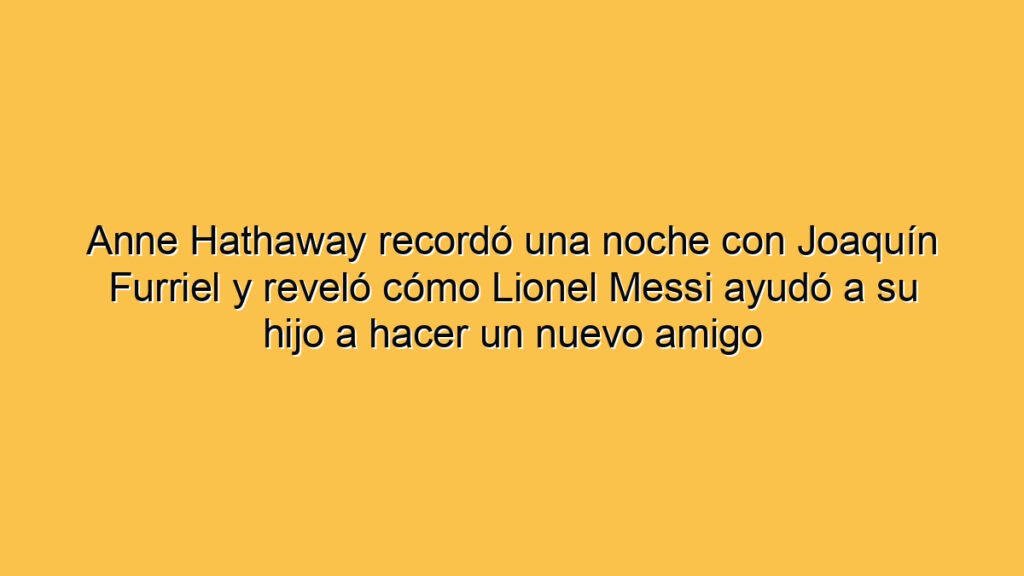 Anne Hathaway recordó una noche con Joaquín Furriel y reveló cómo Lionel Messi ayudó a su hijo a hacer un nuevo amigo