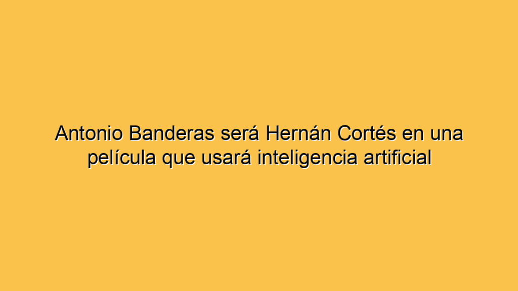 Antonio Banderas será Hernán Cortés en una película que usará inteligencia artificial