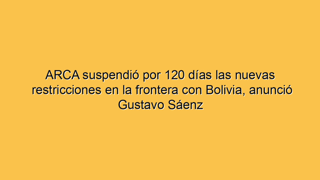 ARCA suspendió por 120 días las nuevas restricciones en la frontera con Bolivia, anunció Gustavo Sáenz