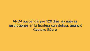ARCA suspendió por 120 días las nuevas restricciones en la frontera con Bolivia, anunció Gustavo Sáenz