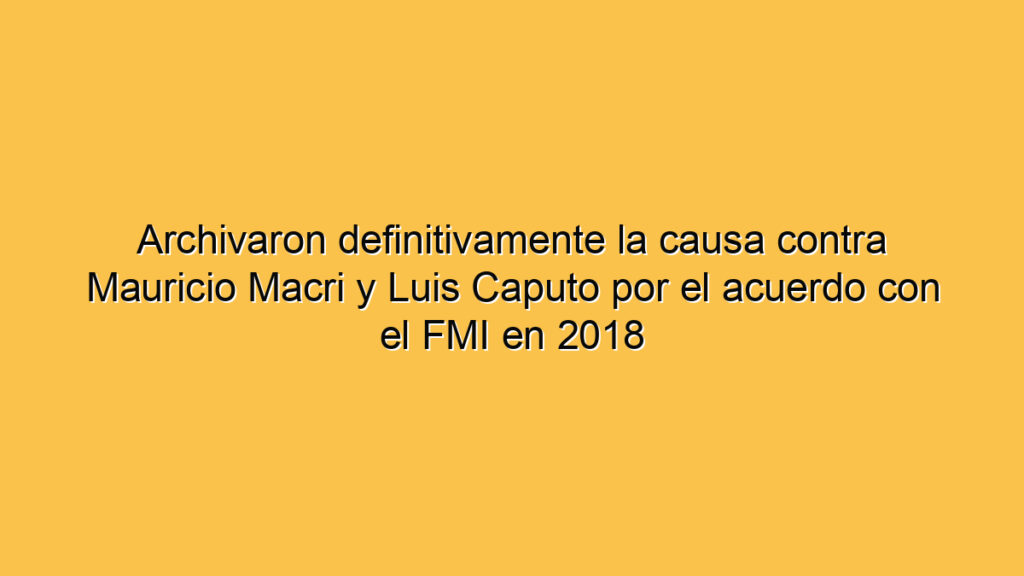 Archivaron definitivamente la causa contra Mauricio Macri y Luis Caputo por el acuerdo con el FMI en 2018
