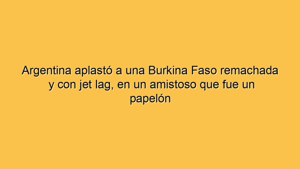 Argentina aplastó a una Burkina Faso remachada y con jet lag, en un amistoso que fue un papelón