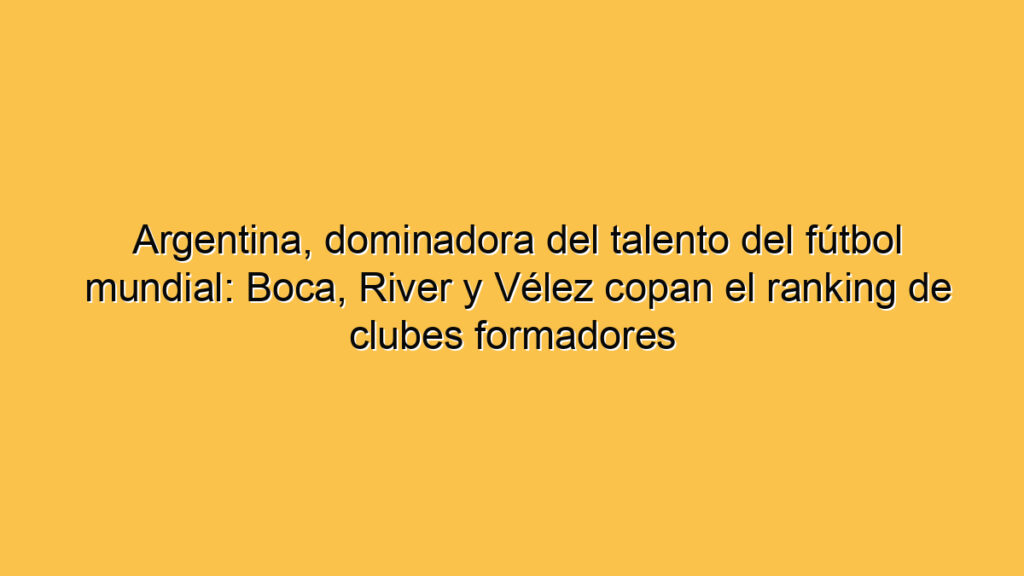Argentina, dominadora del talento del fútbol mundial: Boca, River y Vélez copan el ranking de clubes formadores