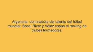Argentina, dominadora del talento del fútbol mundial: Boca, River y Vélez copan el ranking de clubes formadores