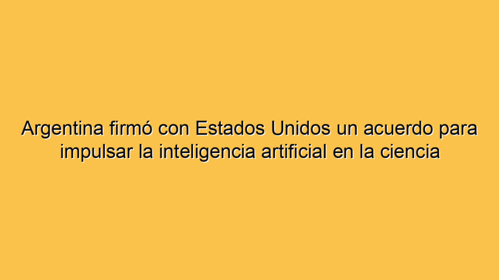 Argentina firmó con Estados Unidos un acuerdo para impulsar la inteligencia artificial en la ciencia
